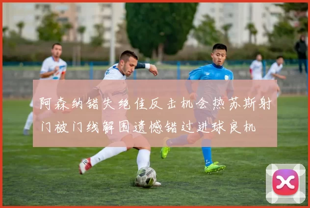 阿森纳错失绝佳反击机会热苏斯射门被门线解围遗憾错过进球良机