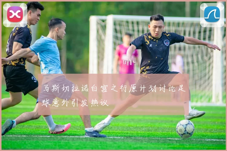 马斯切拉诺白宫之行原计划讨论足球意外引发热议