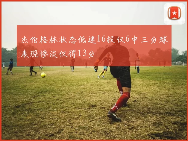 杰伦格林状态低迷16投仅6中三分球表现惨淡仅得13分