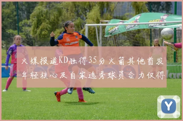 火媒报道KD独得35分火箭其他首发年轻核心及自家选秀球员合力仅得42分