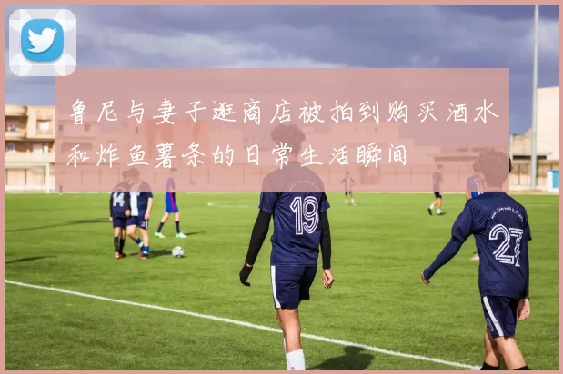 鲁尼与妻子逛商店被拍到购买酒水和炸鱼薯条的日常生活瞬间