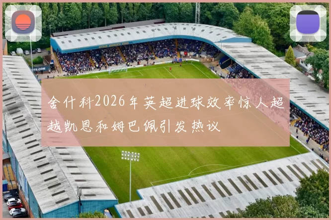 舍什科2026年英超进球效率惊人超越凯恩和姆巴佩引发热议