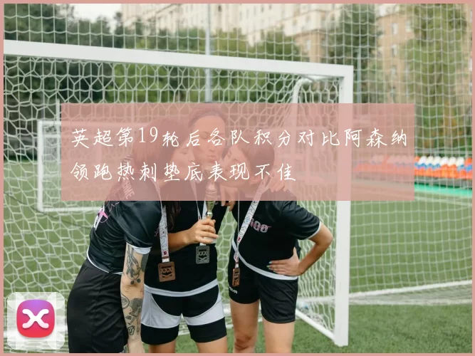 英超第19轮后各队积分对比阿森纳领跑热刺垫底表现不佳