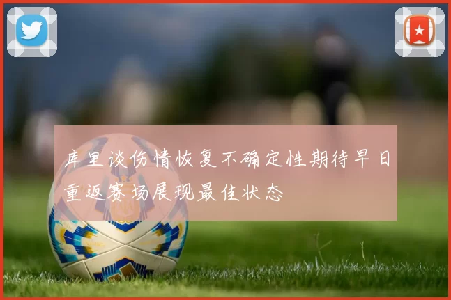 库里谈伤情恢复不确定性期待早日重返赛场展现最佳状态
