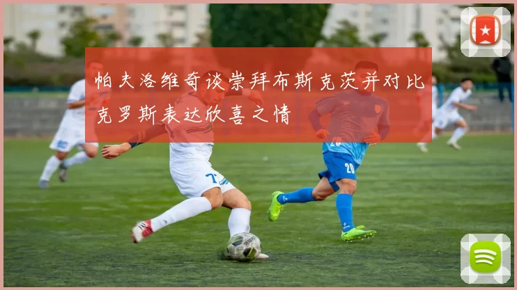 帕夫洛维奇谈崇拜布斯克茨并对比克罗斯表达欣喜之情