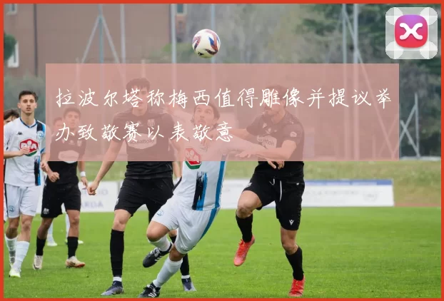 拉波尔塔称梅西值得雕像并提议举办致敬赛以表敬意