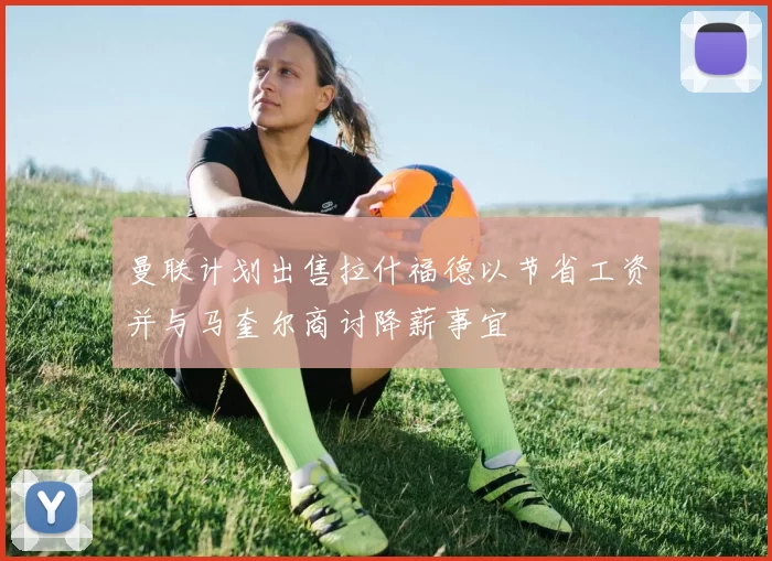 曼联计划出售拉什福德以节省工资并与马奎尔商讨降薪事宜