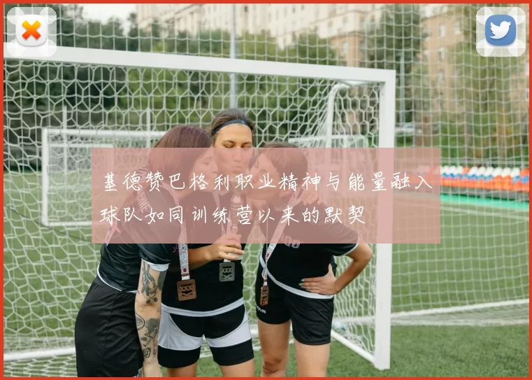 基德赞巴格利职业精神与能量融入球队如同训练营以来的默契