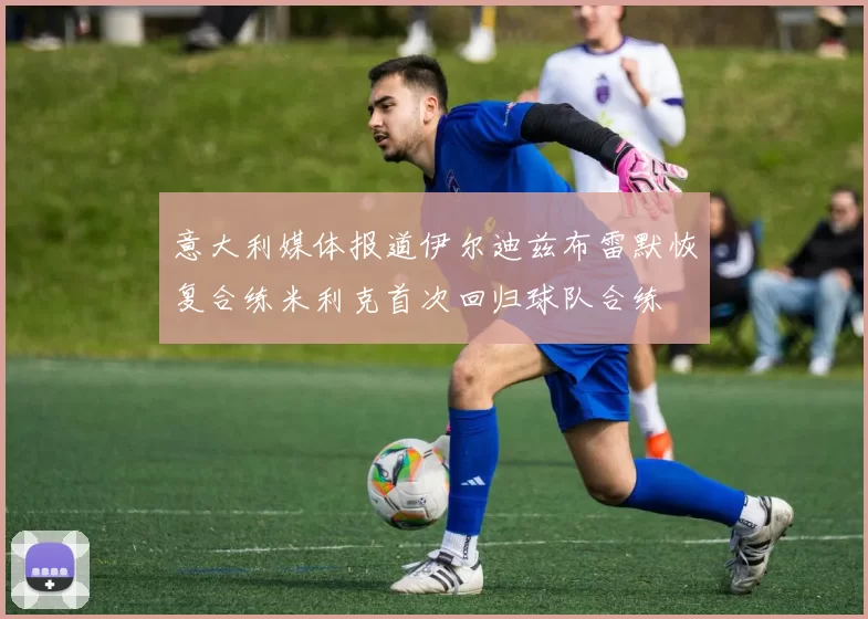意大利媒体报道伊尔迪兹布雷默恢复合练米利克首次回归球队合练