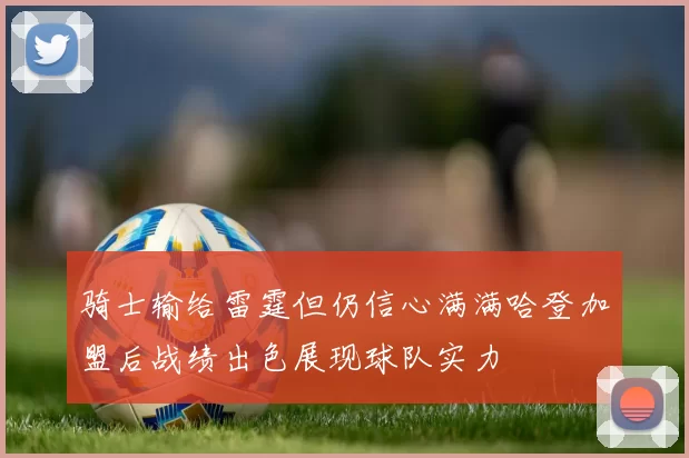 骑士输给雷霆但仍信心满满哈登加盟后战绩出色展现球队实力