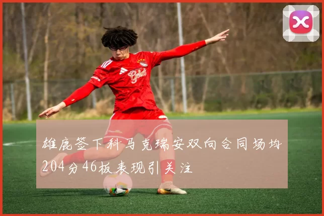 雄鹿签下科马克瑞安双向合同场均204分46板表现引关注