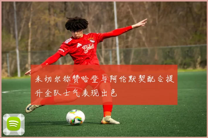 米切尔称赞哈登与阿伦默契配合提升全队士气表现出色
