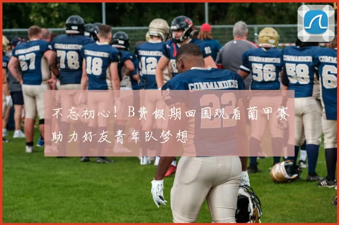 不忘初心！B费假期回国观看葡甲赛助力好友青年队梦想