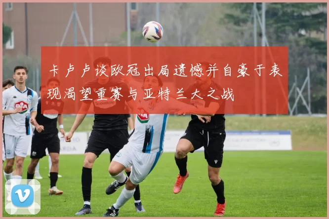 卡卢卢谈欧冠出局遗憾并自豪于表现渴望重赛与亚特兰大之战