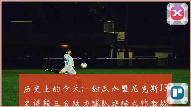 历史上的今天：甜瓜加盟尼克斯JR史诗般三分助力球队逆转大帅激战指环王