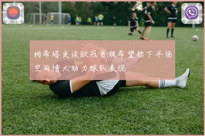 姆希塔良谈欧冠晋级希望称下半场空间增大助力球队表现