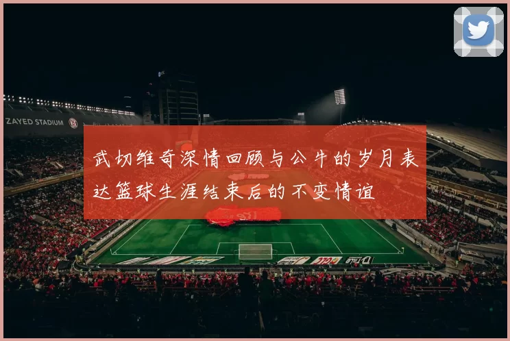 武切维奇深情回顾与公牛的岁月表达篮球生涯结束后的不变情谊