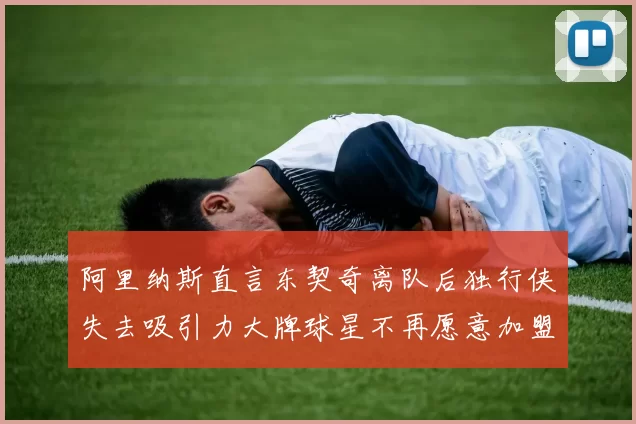 阿里纳斯直言东契奇离队后独行侠失去吸引力大牌球星不再愿意加盟