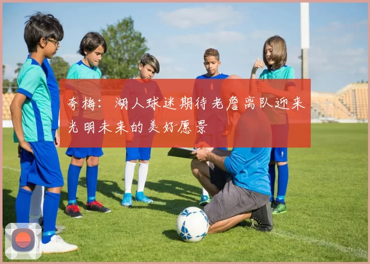 夸梅：湖人球迷期待老詹离队迎来光明未来的美好愿景