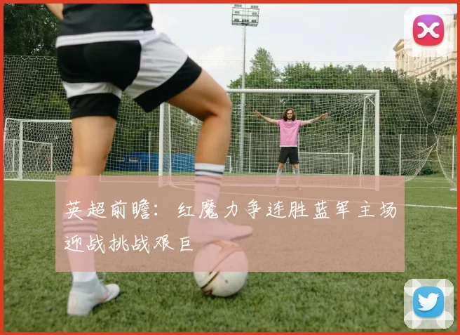 英超前瞻：红魔力争连胜蓝军主场迎战挑战艰巨