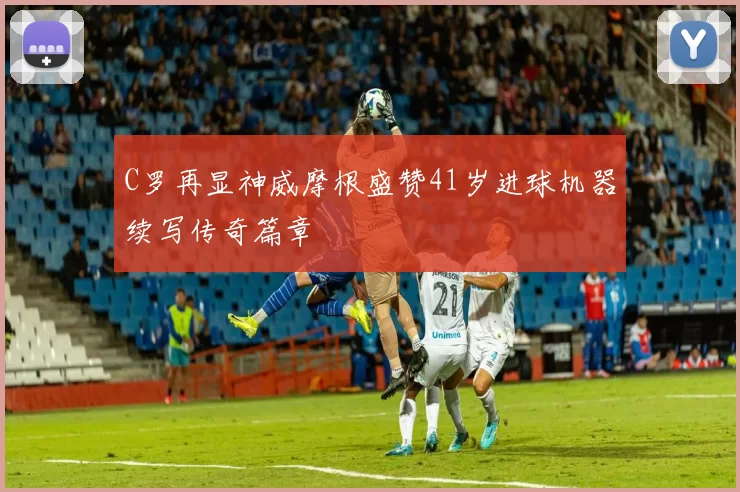 C罗再显神威摩根盛赞41岁进球机器续写传奇篇章