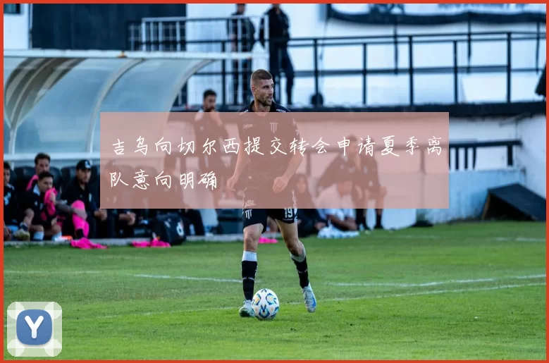 吉乌向切尔西提交转会申请夏季离队意向明确