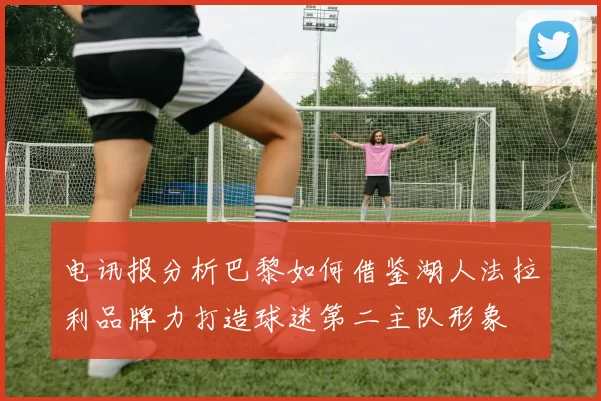 电讯报分析巴黎如何借鉴湖人法拉利品牌力打造球迷第二主队形象