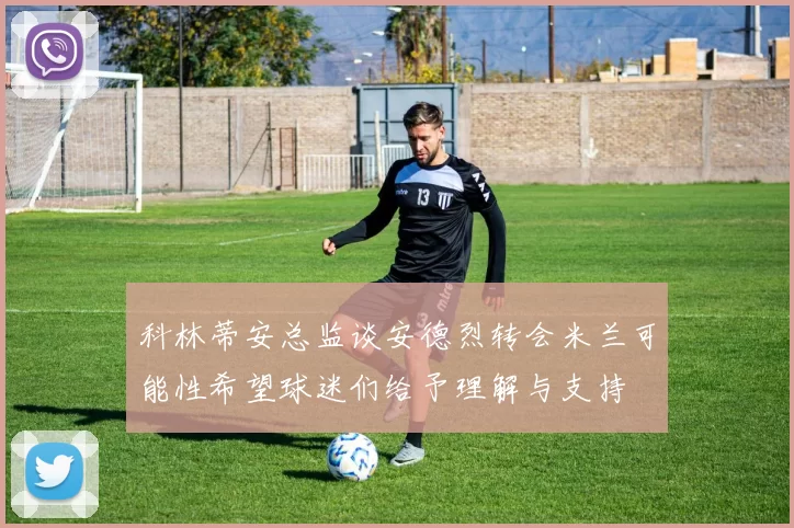 科林蒂安总监谈安德烈转会米兰可能性希望球迷们给予理解与支持