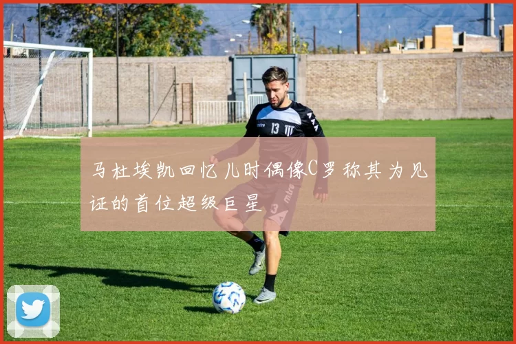 马杜埃凯回忆儿时偶像C罗称其为见证的首位超级巨星