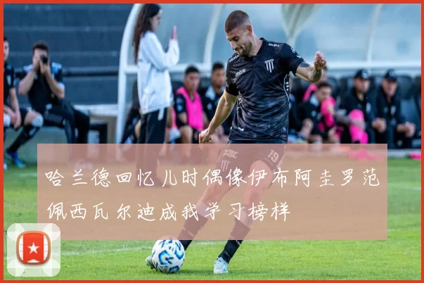 哈兰德回忆儿时偶像伊布阿圭罗范佩西瓦尔迪成我学习榜样