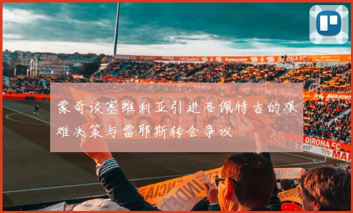 蒙奇谈塞维利亚引进洛佩特吉的艰难决策与雷耶斯转会争议